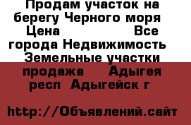 Продам участок на берегу Черного моря › Цена ­ 4 300 000 - Все города Недвижимость » Земельные участки продажа   . Адыгея респ.,Адыгейск г.